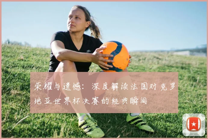 荣耀与遗憾：深度解读法国对克罗地亚世界杯决赛的经典瞬间