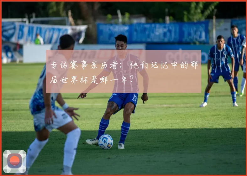 专访赛事亲历者：他们记忆中的那届世界杯是哪一年？