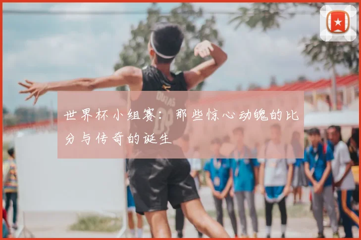 世界杯小组赛:那些惊心动魄的比分与传奇的诞生