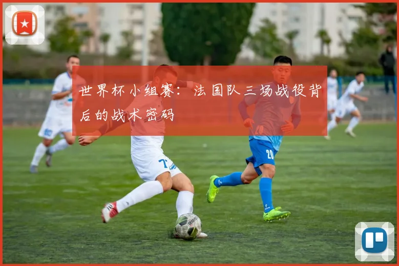 世界杯小组赛：法国队三场战役背后的战术密码