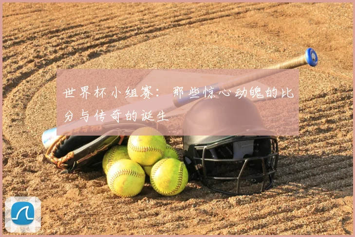 世界杯小组赛：那些惊心动魄的比分与传奇的诞生