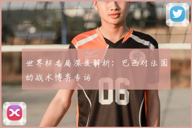 世界杯名局深度解析：巴西对法国的战术博弈专访