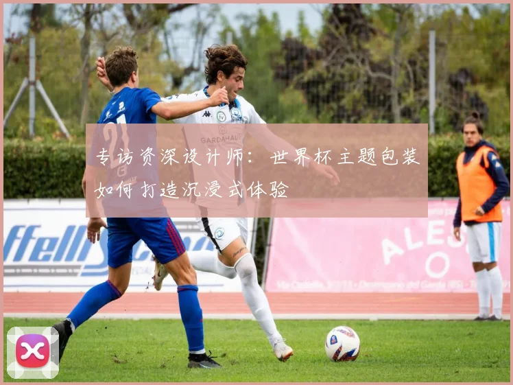 专访资深设计师：世界杯主题包装如何打造沉浸式体验