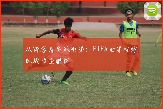 从阵容看争冠形势：FIFA世界杯球队战力全解析