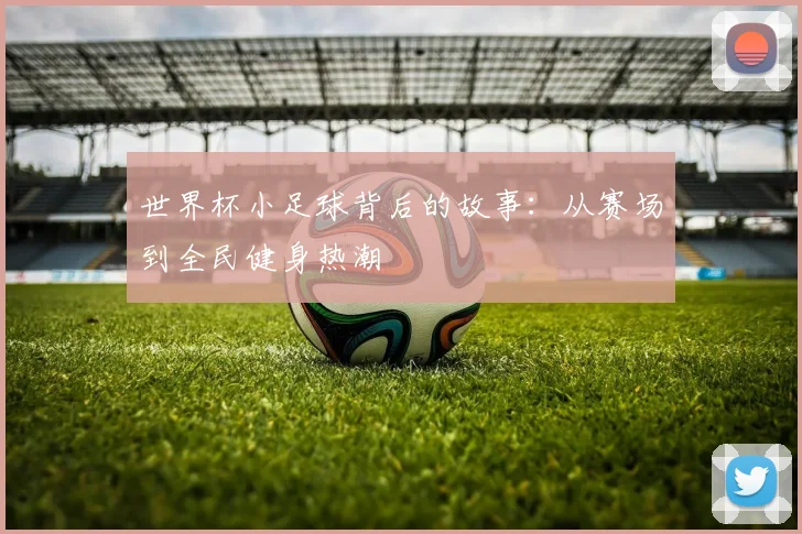 世界杯小足球背后的故事：从赛场到全民健身热潮